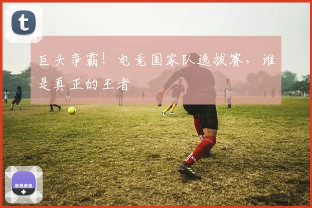 巨头争霸！电竞国家队选拔赛，谁是真正的王者