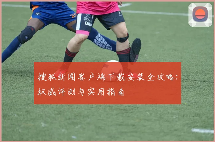 搜狐新闻客户端下载安装全攻略：权威评测与实用指南