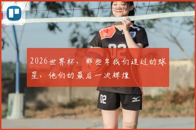 2026世界杯，那些年我们追过的球星，他们的最后一次辉煌
